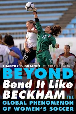 Beyond Bend It Like Beckham: The Global Phenomenon of Women's Soccer - Grainey, Timothy F, and Timko, Brittany (Foreword by)