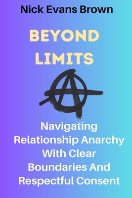 Beyond Limits: Navigating Relationship Anarchy With Clear Boundaries And Respectful Consent; All You Need To Know About Open Relationships, Plyamory (New Edition) - Brown, Nick Evans