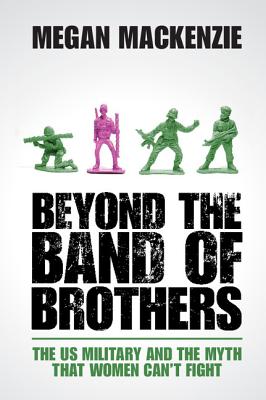 Beyond the Band of Brothers: The Us Military and the Myth That Women Can't Fight - MacKenzie, Megan