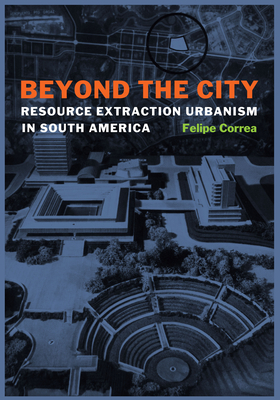 Beyond the City: Resource Extraction Urbanism in South America - Correa, Felipe