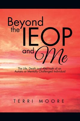 Beyond the IEOP and Me: The Life, Death and Aftermath of an Autistic or Mentally Challenged Individual - Moore, Terri