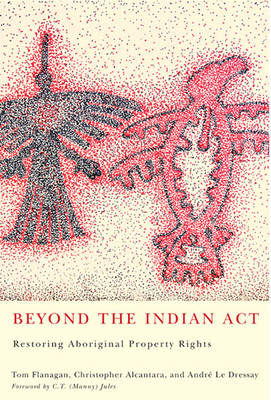 Beyond the Indian Act: Restoring Aboriginal Property Rights - Flanagan, Tom, and Alcantara, Christopher, and Le Dressay, Andr