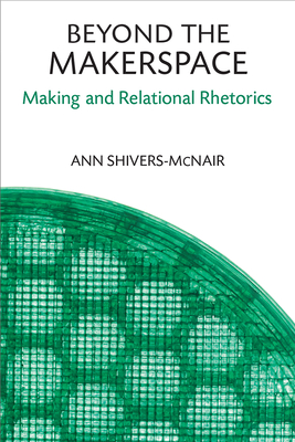 Beyond the Makerspace: Making and Relational Rhetorics - Shivers-McNair, Ann