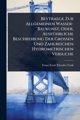 Beytraege Zur Allgemeinen Wasser-Baukunst; Oder, Ausf1/4hrliche Beschreibung Der Grossen Und Zahlreichen Hydrometrischen Versuche - Funk, Franz Ernst Theodor