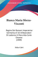 Bianca Maria Sforza-Visconti: Regina Dei Romani, Imperatrice Germanica E Gli Ambasciatori Di Lodovico Il Moro Alla Corte Cesarea (1888)
