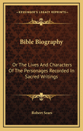 Bible Biography: Or The Lives And Characters Of The Personages Recorded In Sacred Writings
