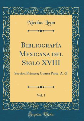 Bibliograf?a Mexicana del Siglo XVIII, Vol. 1: Seccion Primera; Cuarta Parte, A.-Z (Classic Reprint) - Leon, Nicolas