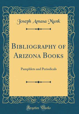 Bibliography of Arizona Books: Pamphlets and Periodicals (Classic Reprint) - Munk, Joseph Amasa