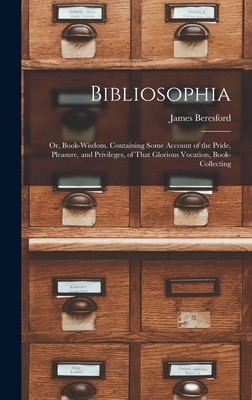 Bibliosophia: Or, Book-Wisdom. Containing Some Account of the Pride, Pleasure, and Privileges, of That Glorious Vocation, Book-Collecting - Beresford, James