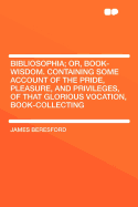 Bibliosophia; Or, Book-Wisdom. Containing Some Account of the Pride, Pleasure, and Privileges, of That Glorious Vocation, Book-Collecting