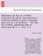 Biblioteca de Rio de La Plata. Coleccion de Obras, Documentos y Noticias Ine Ditas O Poco Conocidas Para Servir a la Historia ... del Rio de La Plata,