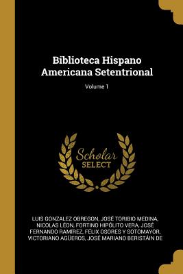 Biblioteca Hispano Americana Setentrional; Volume 1 - Obregon, Luis Gonzalez, and Medina, Jose Toribio, and Leon, Nicolas