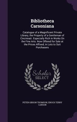 Bibliotheca Carsoniana: Catalogue of a Magnificent Private Library, the Property of a Gentleman of Cincinnati. Especially Rich in Works On the Fine Arts. Now Offered for Sale at the Prices Affixed, in Lots to Suit Purchasers - Thomson, Peter Gibson, and Carson, Enoch Terry