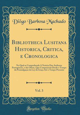 Bibliotheca Lusitana Historica, Critica, E Cronologica, Vol. 3: Na Qual Se Comprehende a Noticia DOS Authores Portuguezes, E Das Obras, Que Compuzera? Desde O Tempo Da Promulga?ao Da Ley Da Gra?a At? O Tempo Presente (Classic Reprint) - Machado, Diogo Barbosa