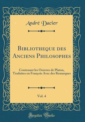 Bibliotheque Des Anciens Philosophes, Vol. 4: Contenant Les Oeuvres de Platon, Traduites En Franois Avec Des Remarques (Classic Reprint) - Dacier, Andre