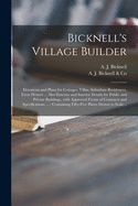 Bicknell's Village Builder: Elevations and Plans for Cottages, Villas, Suburban Residences, Farm Houses ... Also Exterior and Interior Details for Public and Private Buildings, With Approved Forms of Contracts and Specifications ...: Containing...