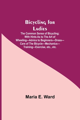 Bicycling for Ladies; The Common Sense of Bicycling; with Hints as to the Art of Wheeling-Advice to Beginners-Dress-Care of the Bicycle-Mechanics-Training-Exercise, etc., etc. - E Ward, Maria