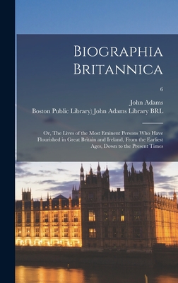 Biographia Britannica: or, The Lives of the Most Eminent Persons Who Have Flourished in Great Britain and Ireland, From the Earliest Ages, Down to the Present Times; 6 - Adams, John 1735-1826 (Creator), and Boston Public Library) John Adams Lib (Creator)