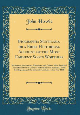 Biographia Scoticana, or a Brief Historical Account of the Most Eminent Scots Worthies: Noblemen, Gentlemen, Ministers, and Others, Who Testified or Suffered for the Cause of Reformation in Scotland, from the Beginning of the Sixteenth Century, to the Yea - Howie, John, PH.D.