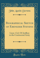 Biographical Sketch of Ebenezer Stevens: Lieut.-Col. of Artillery in the Continental Army (Classic Reprint)