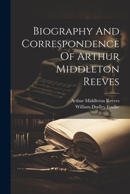 Biography And Correspondence Of Arthur Middleton Reeves - Reeves, Arthur Middleton, and William Dudley Foulke (Creator)