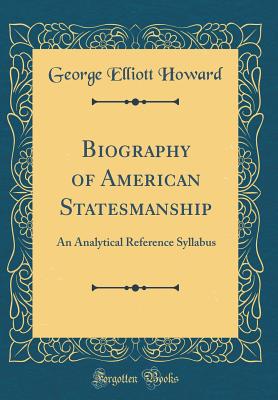 Biography of American Statesmanship: An Analytical Reference Syllabus (Classic Reprint) - Howard, George Elliott