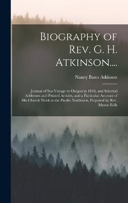 Biography of Rev. G. H. Atkinson....: Journal of Sea Voyage to Oregon in 1848, and Selected Addresses and Printed Articles, and a Particular Account of His Church Work in the Pacific Northwest, Prepared by Rev. Myron Eells - Atkinson, Nancy Bates