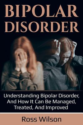 Bipolar Disorder: Understanding Bipolar Disorder, and how it can be managed, treated, and improved - Wilson, Ross