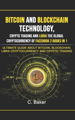 Bitcoin and Blockchain Technology, Crypto Trading and Libra The Global Cryptocurrency of Facebook 2 Book in 1: The Ultimate Guide About Bitcoin, Blockchain, Libra Cryptocurrency And Crypto Trading - Baker, C