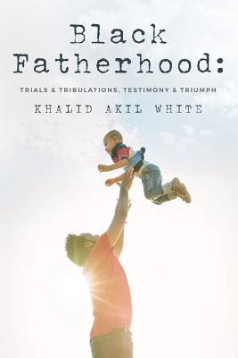 Black Fatherhood: Trials & Tribulations, Testimony & Triumph - Ellis, Larry Wayne (Foreword by), and White Jr, Thurman V, and White, Khalid Akil