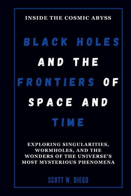 Black Holes and the Frontiers of Space and Time: Inside the Cosmic Abyss: Exploring Singularities, Wormholes, and the Wonders of the Universe's Most Mysterious Phenomena - W Diego, Scott