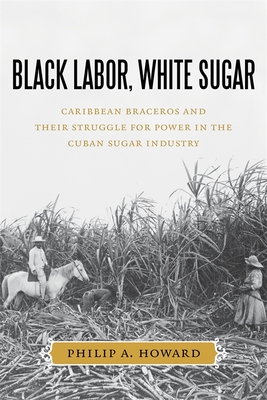 Black Labor, White Sugar: Caribbean Braceros and Their Struggle for Power in the Cuban Sugar Industry - Howard, Philip A