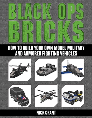 Black Ops Bricks: How to Build Your Own Model Military and Armored Fighting Vehicles - Grant, Nick