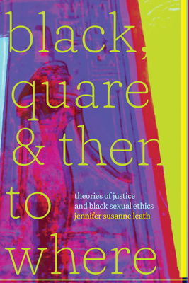 Black, Quare, and Then to Where: Theories of Justice and Black Sexual Ethics - leath, jennifer susanne