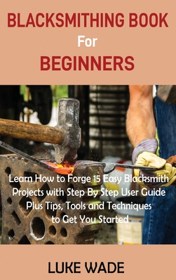 Blacksmithing Book for Beginners: Learn How to Forge 15 Easy Blacksmith Projects with Step By Step User Guide Plus Tips, Tools and Techniques to Get You Started - Wade, Luke