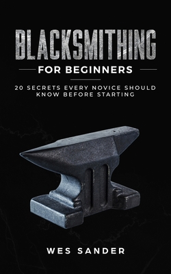 Blacksmithing for Beginners: 20 Secrets Every Novice Should Know Before Starting - Sander, Wes