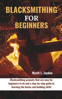Blacksmithing for Beginners: Blacksmithing projects that are easy for beginners to do and a step-by-step guide to learning the basics and building skills - Jayden, Wyatt L