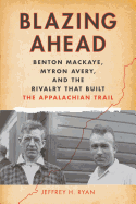 Blazing Ahead: Benton Mackaye, Myron Avery, and the Rivalry That Built the Appalachian Trail