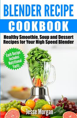 Blender Recipe Cookbook: Healthy Smoothie, Soup and Dessert Recipes for your HIgh Speed Blender - Morgan, Jesse