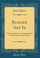 Blessed Are Ye: A Series of Sermons on the Beatitudes of the Sermon on the Mount (Classic Reprint)