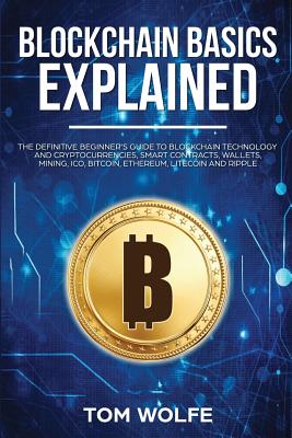 Blockchain Basics Explained: The Definitive Beginner's Guide to Blockchain Technology and Cryptocurrencies, Smart Contracts, Wallets, Mining, ICO, Bitcoin, Ethereum, Litecoin and Ripple. - Wolfe, Tom