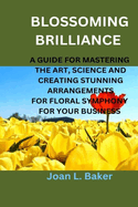 Blossoming Brilliance: A Guide For Mastering The Art, Science And Creating Stunning Arrangements For Floral Symphony For Your Business