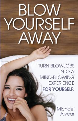 Blow Yourself Away: Turn Blowjobs Into a Mind-Blowing Experience for Yourself - Alvear, Michael