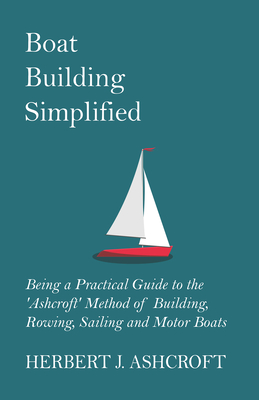 Boat Building Simplified - Being a Practical Guide to the 'Ashcroft' Method of Building, Rowing, Sailing and Motor Boats - Ashcroft, Herbert J