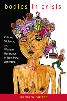 Bodies in Crisis: Culture, Violence, and Women's Resistance in Neoliberal Argentina - Sutton, Barbara