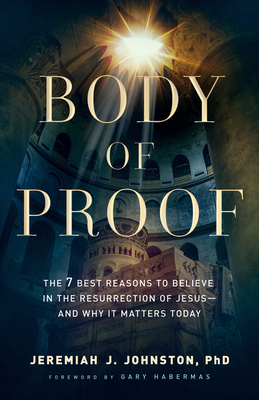 Body of Proof: The 7 Best Reasons to Believe in the Resurrection of Jesus--And Why It Matters Today - Johnston, Jeremiah J, and Habermas, Gary (Foreword by)