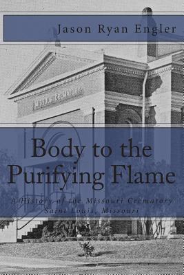 Body to the Purifying Flame: A History of the Missouri Crematory Association, Saint Louis, Missouri - Engler, Jason Ryan