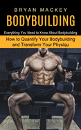 Bodybuilding: Everything You Need to Know About Bodybuilding (How to Quantify Your Bodybuilding and Transform Your Physiqu)