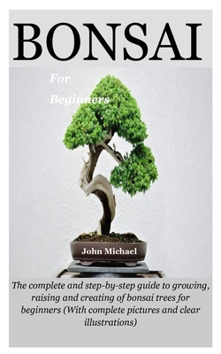 Bonsai For Beginners: The complete and step-by-step guide to growing, raising and creating of bonsai trees for beginners (With complete pictures and clear illustrations) - Michael, John