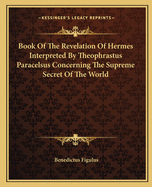 Book Of The Revelation Of Hermes Interpreted By Theophrastus Paracelsus Concerning The Supreme Secret Of The World